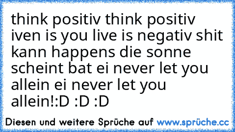 think positiv think positiv iven is you live is negativ shit kann happens die sonne scheint bat ei never let you allein ei never let you allein!
:D :D :D