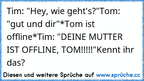 Tim: "Hey, wie geht's?"
Tom: "gut und dir"
*Tom ist offline*
Tim: "DEINE MUTTER IST OFFLINE, TOM!!!!!"
Kennt ihr das?
