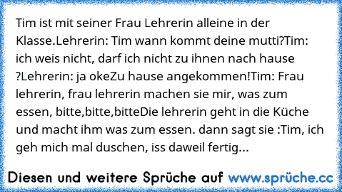 Tim ist mit seiner Frau Lehrerin alleine in der Klasse.
Lehrerin: Tim wann kommt deine mutti?
Tim: ich weis nicht, darf ich nicht zu ihnen nach hause ?
Lehrerin: ja oke
Zu hause angekommen!
Tim: Frau lehrerin, frau lehrerin machen sie mir, was zum essen, bitte,bitte,bitte
Die lehrerin geht in die Küche und macht ihm was zum essen. dann sagt sie :
Tim, ich geh mich mal duschen, iss daweil fertig...