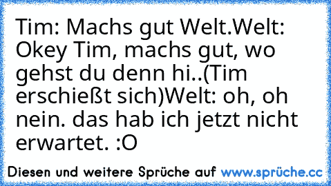 Tim: Machs gut Welt.
Welt: Okey Tim, machs gut, wo gehst du denn hi..
(Tim erschießt sich)
Welt: oh, oh nein. das hab ich jetzt nicht erwartet. :O