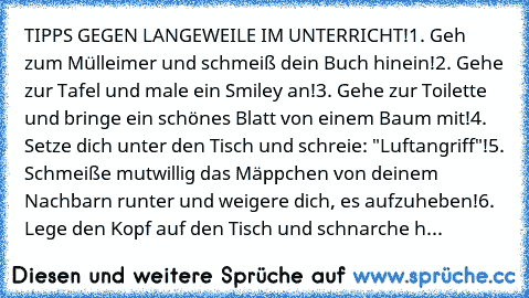 TIPPS GEGEN LANGEWEILE IM UNTERRICHT!
1. Geh zum Mülleimer und schmeiß dein Buch hinein!
2. Gehe zur Tafel und male ein Smiley an!
3. Gehe zur Toilette und bringe ein schönes Blatt von einem Baum mit!
4. Setze dich unter den Tisch und schreie: "Luftangriff"!
5. Schmeiße mutwillig das Mäppchen von deinem Nachbarn runter und weigere dich, es aufzuheben!
6. Lege den Kopf auf den Tisch und schnarch...