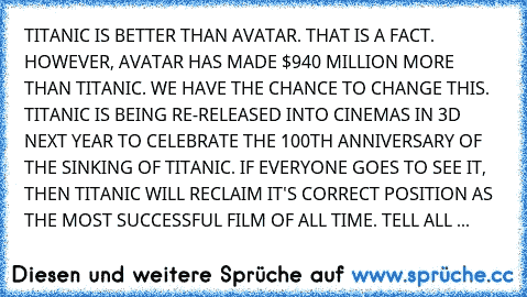 TITANIC﻿ IS BETTER THAN AVATAR.﻿ THAT﻿ IS﻿ A FACT. HOWEVER, AVATAR HAS MADE $940 MILLION MORE THAN TITANIC. WE HAVE THE CHANCE TO CHANGE THIS. TITANIC IS BEING﻿ RE-RELEASED INTO﻿ CINEMAS IN 3D NEXT YEAR TO CELEBRATE﻿ THE 100TH﻿ ANNIVERSARY OF﻿﻿ THE SINKING OF TITANIC. IF﻿ EVERYONE GOES TO SEE IT, THEN TITANIC WILL RECLAIM IT'S CORRECT POSITION AS THE MOST SUCCESSFUL FILM﻿ OF ALL TIME. TELL ALL ...