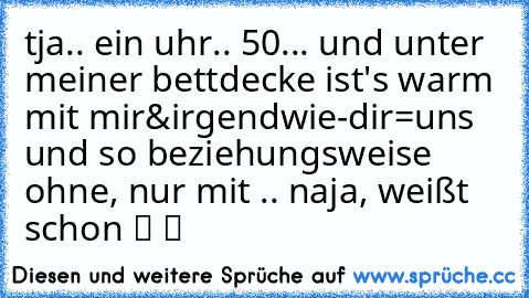 tja.. ein uhr.. 50... und unter meiner bettdecke ist's warm mit mir&irgendwie-dir=uns♥ und so beziehungsweise ohne, nur mit .. naja, weißt schon ツ ツ ☆