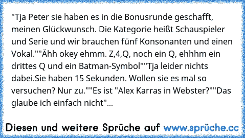 "Tja Peter sie haben es in die Bonusrunde geschafft, meinen Glückwunsch. Die Kategorie heißt Schauspieler und Serie und wir brauchen fünf Konsonanten und einen Vokal."
"Ähh okey ehmm. Z,4,Q, noch ein Q, ehhhm ein drittes Q und ein Batman-Symbol"
"Tja leider nichts dabei.Sie haben 15 Sekunden. Wollen sie es mal so versuchen? Nur zu."
"Es ist "Alex Karras in Webster?"
"Das glaube ich einfach nicht"
...