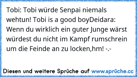 Tobi: Tobi würde Senpai niemals wehtun! Tobi is a good boy
Deidara: Wenn du wirklich ein guter Junge wärst würdest du nicht im Kampf rumschrein um die Feinde an zu locken,hm! -.-
