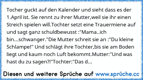 Tocher guckt auf den Kalender und sieht dass es der 1.April ist. Sie rennt zu ihrer Mutter,weil sie ihr einen Streich spielen will.
Tochter setzt eine Trauermiene auf und sagt ganz schuldbewusst :"Mama..ich bin...schwanger."
Die Mutter schreit sie an :"Du kleine Schlampe!" Und schlägt ihre Tochter,bis sie am Boden liegt und kaum noch Luft bekommt.
Mutter:"Und was hast du zu sagen?!"
Tochter:"Da...