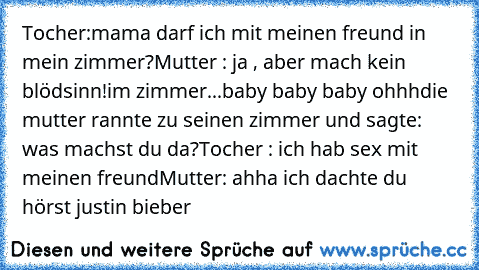 Tocher:mama darf ich mit meinen freund in mein zimmer?
Mutter : ja , aber mach kein blödsinn!
im zimmer...
baby baby baby ohhh
die mutter rannte zu seinen zimmer und sagte: was machst du da?
Tocher : ich hab sex mit meinen freund
Mutter: ahha ich dachte du hörst justin bieber