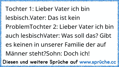 Tochter 1: Lieber Vater ich bin lesbisch.
Vater: Das ist kein Problem
Tochter 2: Lieber Vater ich bin auch lesbisch
Vater: Was soll das? Gibt es keinen in unserer Familie der auf Männer steht?
Sohn: Doch ich!