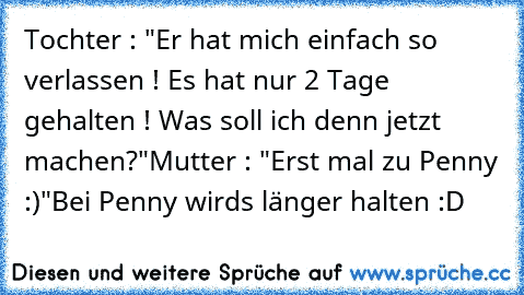 Tochter : "Er hat mich einfach so verlassen ! Es hat nur 2 Tage gehalten ! Was soll ich denn jetzt machen?"
Mutter : "Erst mal zu Penny :)"
Bei Penny wirds länger halten :D