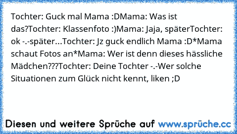 Tochter: Guck mal Mama :D
Mama: Was ist das?
Tochter: Klassenfoto :)
Mama: Jaja, später
Tochter: ok -.-
später...
Tochter: Jz guck endlich Mama :D
*Mama schaut Fotos an*
Mama: Wer ist denn dieses hässliche Mädchen???
Tochter: Deine Tochter -.-
Wer solche Situationen zum Glück nicht kennt, liken ;D