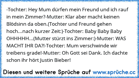 -Tochter: Hey Mum dürfen mein Freund und ich rauf in mein Zimmer?
-Mutter: Klar aber macht keinen Blödsinn da oben.
(Tochter und Freund gehen hoch...nach kurzer Zeit:)
-Tochter: Baby Baby Baby OHHHHH...
(Mutter stürzt ins Zimmer:)
-Mutter: WAS MACHT IHR DA?!
-Tochter: Mum verschwinde wir treibens grade!
-Mutter: Oh Gott sei Dank. Ich dachte schon ihr hört Justin Bieber!