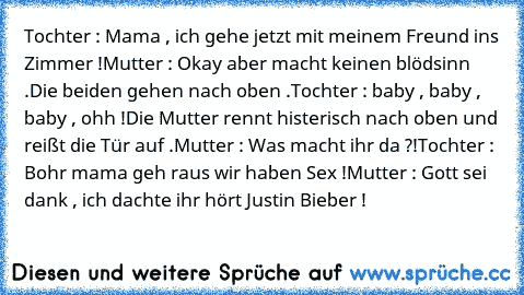 Tochter : Mama , ich gehe jetzt mit meinem Freund ins Zimmer !
Mutter : Okay aber macht keinen blödsinn .
Die beiden﻿ gehen nach oben .
Tochter :﻿ baby﻿ , baby , baby , ohh !
Die Mutter rennt histerisch nach oben und reißt die Tür auf .
Mutter : Was macht ihr da ?!
Tochter : Bohr mama geh raus wir haben Sex !
Mutter : Gott sei dank , ich dachte ihr hört Justin Bieber !