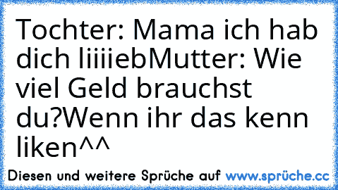 Tochter: Mama ich hab dich liiiieb
Mutter: Wie viel Geld brauchst du?
Wenn ihr das kenn liken^^