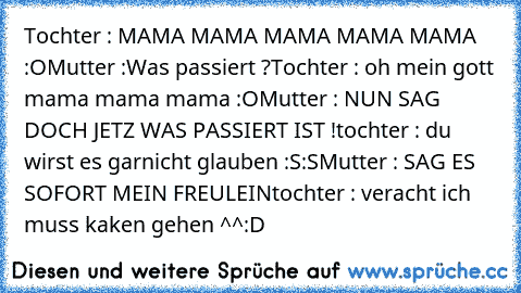 Tochter : MAMA MAMA MAMA MAMA MAMA :O
Mutter :Was passiert ?
Tochter : oh mein gott mama mama mama :O
Mutter : NUN SAG DOCH JETZ WAS PASSIERT IST !
tochter : du wirst es garnicht glauben :S:S
Mutter : SAG ES SOFORT MEIN FREULEIN
tochter : veracht ich muss kaken gehen ^^
:D