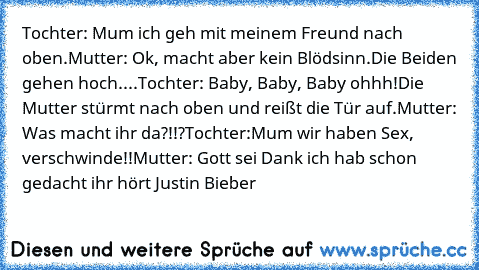 Tochter: Mum ich geh mit meinem Freund nach oben.
Mutter: Ok, macht aber kein Blödsinn.
Die Beiden gehen hoch....
Tochter: Baby, Baby, Baby ohhh!
Die Mutter stürmt nach oben und reißt die Tür auf.
Mutter: Was macht ihr da?!!?
Tochter:Mum wir haben Sex, verschwinde!!
Mutter: Gott sei Dank ich hab schon gedacht ihr hört Justin Bieber