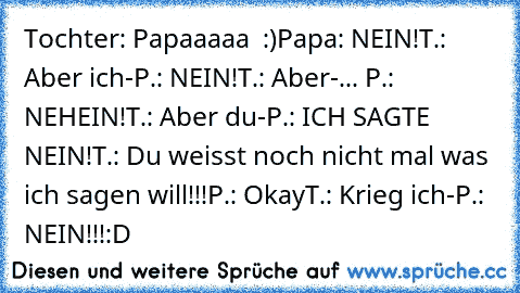 Tochter: Papaaaaa ♥ :)
Papa: NEIN!
T.: Aber ich-
P.: NEIN!
T.: Aber-
... P.: NEHEIN!
T.: Aber du-
P.: ICH SAGTE NEIN!
T.: Du weisst noch nicht mal was ich sagen will!!!
P.: Okay
T.: Krieg ich-
P.: NEIN!!!
:D