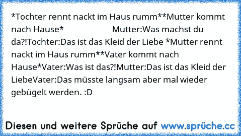 *Tochter rennt nackt im Haus rumm*
*Mutter kommt nach Hause*                        Mutter:Was machst du da?!
Tochter:Das ist das Kleid der Liebe ♥
*Mutter rennt nackt im Haus rumm*
*Vater kommt nach Hause*
Vater:Was ist das?!
Mutter:Das ist das Kleid der Liebe
Vater:Das müsste langsam aber mal wieder gebügelt werden. :D