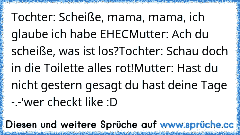 Tochter: Scheiße, mama, mama, ich glaube ich habe EHEC
Mutter: Ach du scheiße, was ist los?
Tochter: Schau doch in die Toilette alles rot!
Mutter: Hast du nicht gestern gesagt du hast deine Tage -.-'
wer checkt like :D