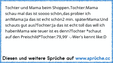 Tochter und Mama beim Shoppen.
Tochter:Mama schau mal das ist soooo schön,das probier ich an!
Mama:Ja das ist echt schön
2 min. später
Mama:Und schauts gut aus?
Tochter:Ja das ist echt toll das will ich haben
Mama wie teuer ist es denn?
Tochter *schaut auf den Preischild*
Tochter:79,99' -.-
Wer's kennt like:D