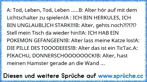 A: Tod, Leben, Tod, Leben .....
B: Alter hör auf mit dem Lichtschalter zu spielen!
A : ICH BIN HERKULES, ICH BIN UNGLAUBLICH STARK!!!
B: Alter, gehts noch?!?!?!? Stell mein Tisch da wieder hin!!
A: ICH HAB EIN POKEMON GEFANGEEN!
B: Alter lass meine Katze los!
A: DIE PILLE DES TOOODEEES!
B: Alter das ist ein TicTac.
A: PIKACHU, DONNERSCHOOOOOOCK!
B: Alter, hast meinen Hamster gerade an die Wand ...