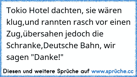 Tokio Hotel dachten, sie wären klug,
und rannten rasch vor einen Zug,
übersahen jedoch die Schranke,
Deutsche Bahn, wir sagen "Danke!"