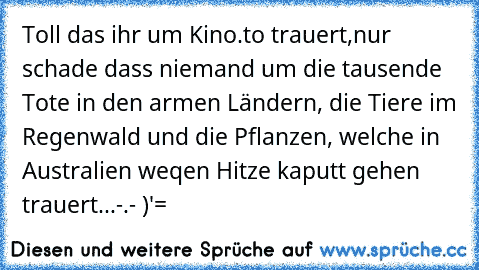 Toll das ihr um Kino.to trauert,
nur schade dass niemand um die tausende Tote in den armen Ländern, die Tiere im Regenwald und die Pflanzen, welche in Australien weqen Hitze kaputt gehen trauert...-.- )'=