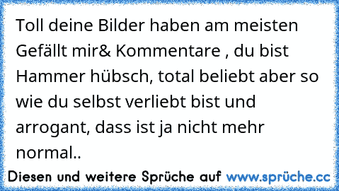 Toll deine Bilder haben am meisten Gefällt mir& Kommentare , du bist Hammer hübsch, total beliebt aber so wie du selbst verliebt bist und arrogant, dass ist ja nicht mehr normal..