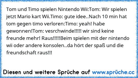 Tom und Timo spielen Nintendo Wii:
Tom: Wir spielen jetzt Mario kart Wii.
Timo: gute idee..
Nach 10 min hat tom gegen timo verloren:
Timo: yeah! habe gewonnen!
Tom: vesrchwinde!!!!! wir sind keine freunde mehr! Raus!!!!!
Beim spielen mit der nintendo wii oder andere konsolen..da hört der spaß und die freundschaft raus!!!