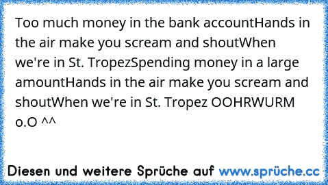 Too much money in the bank account
Hands in the air make you scream and shout
When we're in St. Tropez
Spending money in a large amount
Hands in the air make you scream and shout
When we're in St. Tropez 
OOHRWURM o.O ^^ ♥
