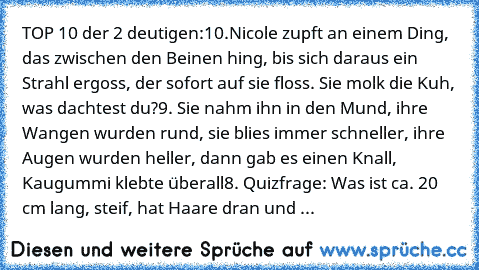 TOP 10 der 2 deutigen:
10.Nicole zupft an einem Ding, das zwischen den Beinen hing, bis sich daraus ein Strahl ergoss, der sofort auf sie floss. Sie molk die Kuh, was dachtest du?
9. Sie nahm ihn in den Mund, ihre Wangen wurden rund, sie blies immer schneller, ihre Augen wurden heller, dann gab es einen Knall, Kaugummi klebte überall
8. Quizfrage: Was ist ca. 20 cm lang, steif, hat Haare dran u...