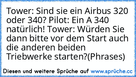 Tower: Sind sie ein Airbus 320 oder 340? Pilot: Ein A 340 natürlich! Tower: Würden Sie dann bitte vor dem Start auch die anderen beiden Triebwerke starten?
(Phrases)