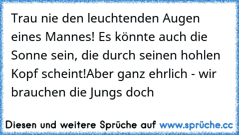 Trau nie den leuchtenden Augen eines Mannes! Es könnte auch die Sonne sein, die durch seinen hohlen Kopf scheint!
Aber ganz ehrlich - wir brauchen die Jungs doch ♥