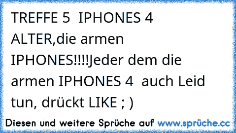 TREFFE 5  IPHONES 4  
ALTER,die armen IPHONES!!!!
Jeder dem die armen IPHONES 4  auch Leid tun, drückt LIKE ; )