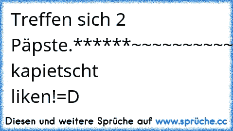 Treffen sich 2 Päpste.
******~~~~~~~~~~~~******
Haha....wer's kapietscht liken!=D