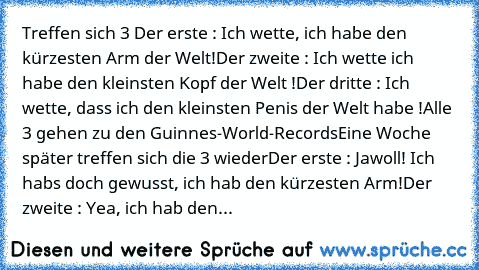 Treffen sich 3 
Der erste : Ich wette, ich habe den kürzesten﻿ Arm der Welt
!Der zweite : Ich wette ich habe den kleinsten Kopf der Welt !
Der dritte : Ich wette, dass ich den﻿ kleinsten Penis der Welt habe !
Alle 3 gehen zu den Guinnes-World-Records
Eine Woche später treffen sich die 3 wieder
Der erste : Jawoll! Ich habs﻿ doch gewusst,﻿ ich hab den kürzesten Arm!
Der zweite : Yea, ich hab﻿ den...