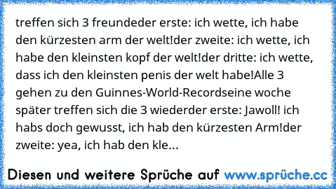 treffen sich 3 freunde
der erste: ich wette, ich habe den kürzesten arm der welt!
der zweite: ich wette, ich habe den kleinsten kopf der welt!
der dritte: ich wette, dass ich den kleinsten penis der welt habe!
Alle 3 gehen zu den Guinnes-World-Records
eine woche später treffen sich die 3 wieder
der erste: Jawoll! ich habs doch gewusst, ich hab den kürzesten Arm!
der zweite: yea, ich hab den kle...