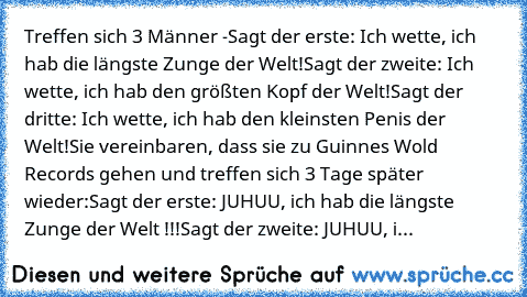 Treffen sich 3 Männer -
Sagt der erste: Ich wette, ich hab die längste Zunge der Welt!
Sagt der zweite: Ich wette, ich hab den größten Kopf der Welt!
Sagt der dritte: Ich wette, ich hab den kleinsten Penis der Welt!
Sie vereinbaren, dass sie zu Guinnes Wold Records gehen und treffen﻿ sich 3 Tage später wieder:
Sagt der erste: JUHUU, ich hab die längste Zunge﻿ der Welt !!!
Sagt der zweite: JUHUU, i...