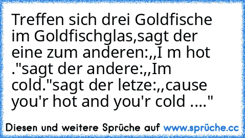 Treffen sich drei Goldfische im Goldfischglas,
sagt der eine zum anderen:,,I ´m hot ."
sagt der andere:,,I´m cold."
sagt der letze:,,cause you'r hot and you'r cold ...."