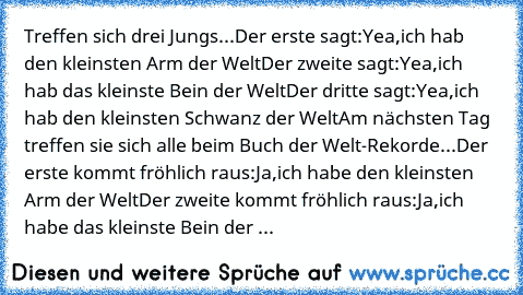 Treffen sich drei Jungs...
Der erste sagt:Yea,ich hab den kleinsten Arm der Welt
Der zweite sagt:Yea,ich hab das kleinste Bein der Welt
Der dritte sagt:Yea,ich hab den kleinsten Schwanz der Welt
Am nächsten Tag treffen sie sich alle beim Buch der Welt-Rekorde...
Der erste kommt fröhlich raus:Ja,ich habe den kleinsten Arm der Welt
Der zweite kommt fröhlich raus:Ja,ich habe das kleinste Bein der ...