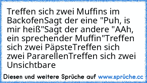 Treffen sich zwei Muffins im Backofen
Sagt der eine "Puh, is mir heiß"
Sagt der andere "AAh, ein sprechender Muffin"
Treffen sich zwei Päpste
Treffen sich zwei Pararellen
Treffen sich zwei Unsichtbare