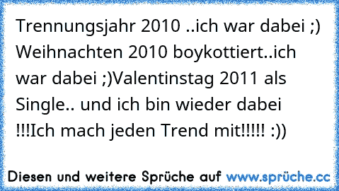 Trennungsjahr 2010 ..ich war dabei ;) Weihnachten 2010 boykottiert..ich war dabei ;)
Valentinstag 2011 als Single.. und ich bin wieder dabei !!!
Ich mach jeden Trend mit!!!!! :))