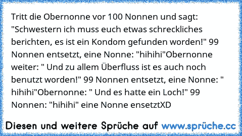 Tritt die Obernonne vor 100 Nonnen und sagt: "Schwestern ich muss euch etwas schreckliches berichten, es ist ein Kondom gefunden worden!" 99 Nonnen entsetzt, eine Nonne: "hihihi"
Obernonne weiter: " Und zu allem Überfluss ist es auch noch benutzt worden!" 99 Nonnen entsetzt, eine Nonne: " hihihi"
Obernonne: " Und es hatte ein Loch!" 99 Nonnen: "hihihi" eine Nonne ensetzt
XD