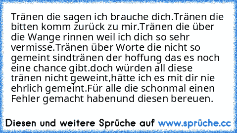 Tränen die sagen ich brauche dich.
Tränen die bitten komm zurück zu mir.
Tränen die über die Wange rinnen weil ich dich so sehr vermisse.
Tränen über Worte die nicht so gemeint sind
tränen der hoffung das es noch eine chance gibt.
doch würden all diese tränen nicht geweint,
hätte ich es mit dir nie ehrlich gemeint.
Für alle die schonmal einen Fehler gemacht haben
und diesen bereuen.