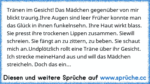 Tränen im Gesicht! Das Mädchen gegenüber von mir blickt traurig.
Ihre Augen sind leer Früher konnte man das Glück in ihnen funkeln
sehn. Ihre Haut wirkt blass. Sie presst ihre trockenen Lippen zusammen. Sie
will schreien. Sie fängt an zu zittern, zu beben. Sie schaut mich an.Und
plötzlich rollt eine Träne über ihr Gesicht. Ich strecke meine
Hand aus und will das Mädchen streicheln. Doch das ein...