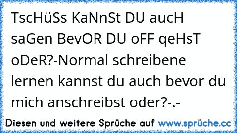 TscHüSs KaNnSt DU aucH saGen BevOR DU oFF qeHsT oDeR?
-Normal schreibene lernen kannst du auch bevor du mich anschreibst oder?
-.-