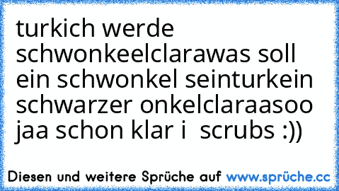 turk
ich werde schwonkeel
clara
was soll ein schwonkel sein
turk
ein schwarzer onkel
clara
asoo jaa schon klar 
i ♥ scrubs :))