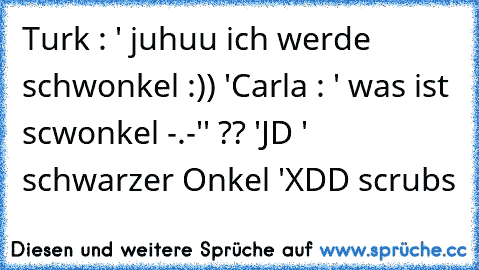 Turk : ' juhuu ich werde schwonkel :)) '
Carla : ' was ist scwonkel -.-'' ?? '
JD ' schwarzer Onkel '
XDD scrubs ♥