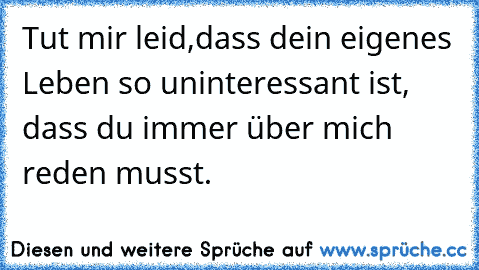 Tut mir leid,dass dein eigenes Leben so uninteressant ist, dass du immer über mich reden musst.