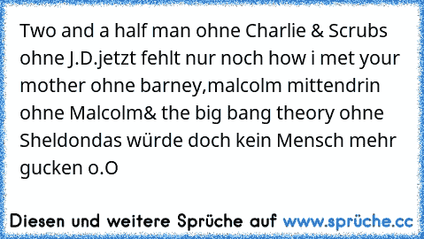 Two and a half man ohne Charlie & Scrubs ohne J.D.
jetzt fehlt nur noch how i met your mother ohne barney,
malcolm mittendrin ohne Malcolm
& the big bang theory ohne Sheldon
das würde doch kein Mensch mehr gucken o.O