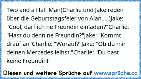 Two and a Half Man
(Charlie und Jake reden über die Geburtstagsfeier von Alan.....)
Jake: "Cool, darf ich ne Freundin einladen?"
Charlie: "Hast du denn ne Freundin?"
Jake: "Kommt drauf an"
Charlie: "Worauf?"
Jake: "Ob du mir deinen Mercedes leihst."
Charlie: "Du hast keine Freundin!"